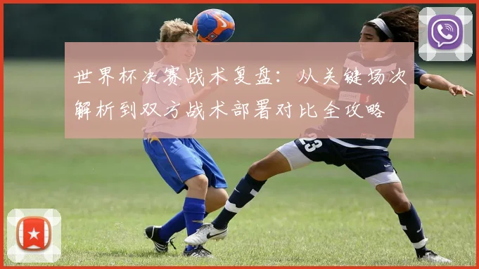 世界杯决赛战术复盘：从关键场次解析到双方战术部署对比全攻略