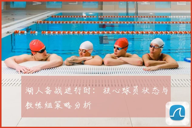 湖人备战进行时：核心球员状态与教练组策略分析