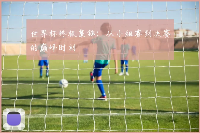 世界杯终极集锦：从小组赛到决赛的巅峰时刻