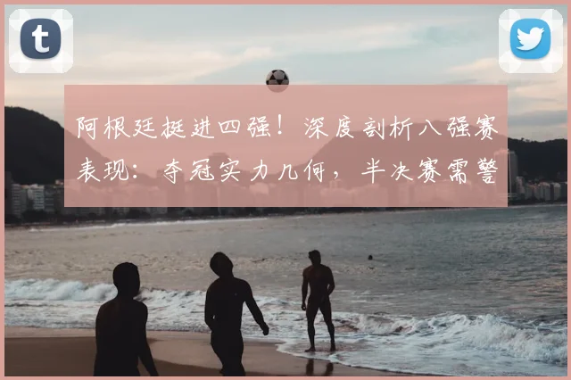 阿根廷挺进四强!深度剖析八强赛表现:夺冠实力几何,半决赛需警惕哪些问题?