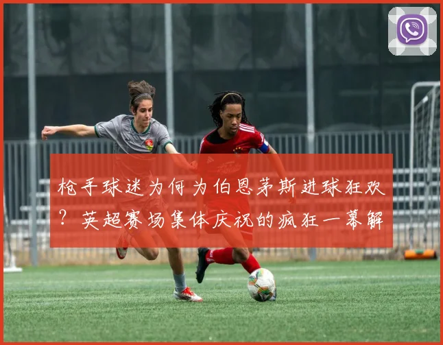 枪手球迷为何为伯恩茅斯进球狂欢？英超赛场集体庆祝的疯狂一幕解析
