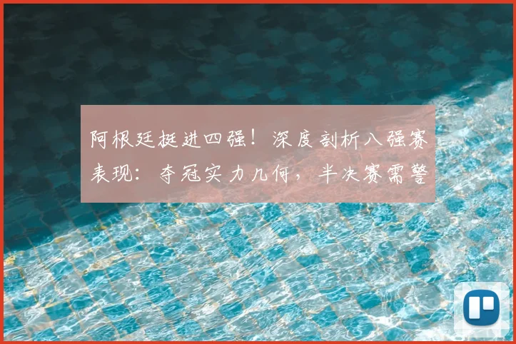 阿根廷挺进四强！深度剖析八强赛表现：夺冠实力几何，半决赛需警惕哪些问题？